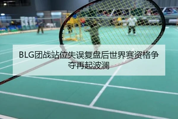 BLG团战站位失误复盘后世界赛资格争夺再起波澜