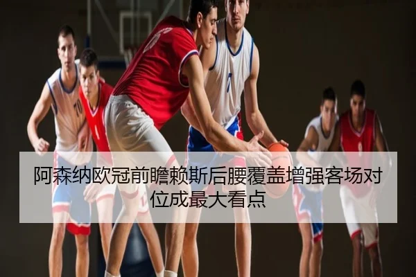 阿森纳欧冠前瞻赖斯后腰覆盖增强客场对位成最大看点