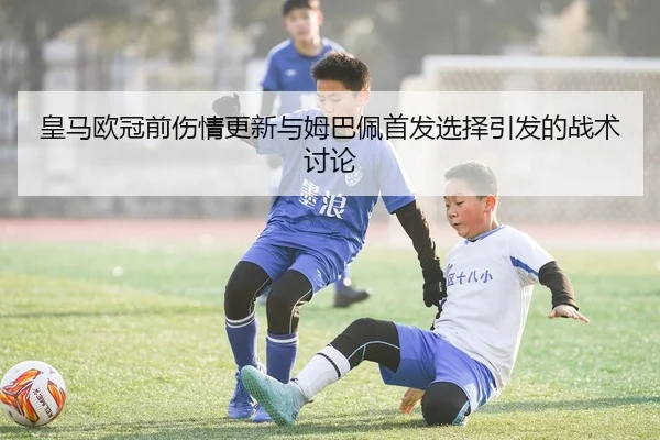 皇马欧冠前伤情更新与姆巴佩首发选择引发的战术讨论