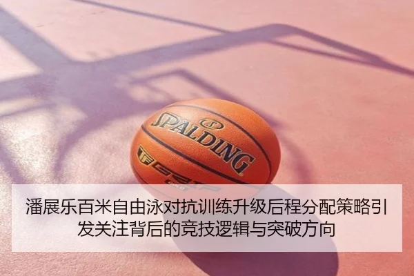 潘展乐百米自由泳对抗训练升级后程分配策略引发关注背后的竞技逻辑与突破方向