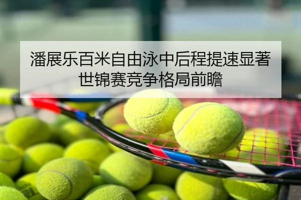 潘展乐百米自由泳中后程提速显著 世锦赛竞争格局前瞻